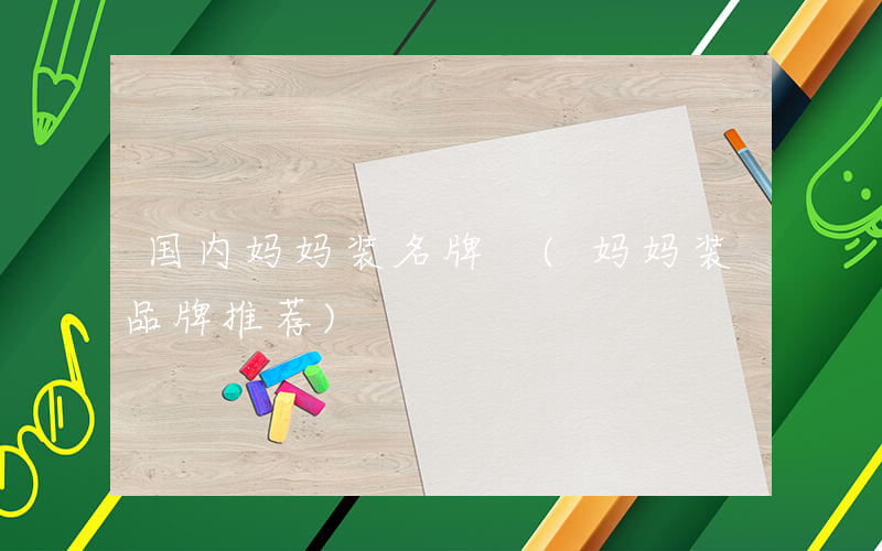 国内妈妈装名牌 (妈妈装品牌推荐)